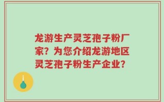 龙游生产灵芝孢子粉厂家？为您介绍龙游地区灵芝孢子粉生产企业？