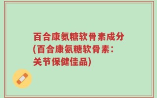 百合康氨糖软骨素成分(百合康氨糖软骨素：关节保健佳品)