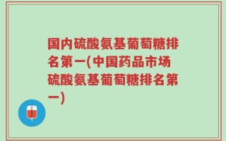 国内硫酸氨基葡萄糖排名第一(中国药品市场硫酸氨基葡萄糖排名第一)