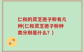 仁和的灵芝孢子粉有几种(仁和灵芝孢子粉种类分别是什么？)