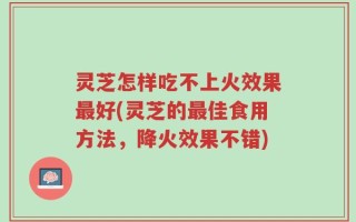 灵芝怎样吃不上火效果最好(灵芝的最佳食用方法，降火效果不错)