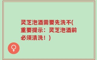 灵芝泡酒需要先洗不(重要提示：灵芝泡酒前必须清洗！)