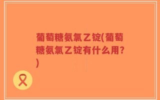 葡萄糖氨氯乙锭(葡萄糖氨氯乙锭有什么用？)