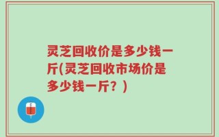 灵芝回收价是多少钱一斤(灵芝回收市场价是多少钱一斤？)
