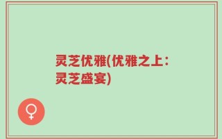 灵芝优雅(优雅之上：灵芝盛宴)