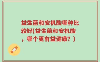 益生菌和安机酸哪种比较好(益生菌和安机酸，哪个更有益健康？)