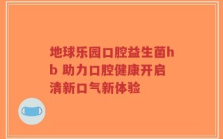 地球乐园口腔益生菌hb 助力口腔健康开启清新口气新体验