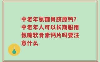 中老年氨糖骨胶原钙？中老年人可以长期服用氨糖软骨素钙片吗要注意什么
