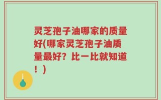 灵芝孢子油哪家的质量好(哪家灵芝孢子油质量最好？比一比就知道！)
