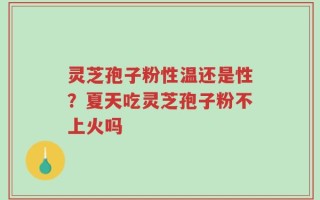 灵芝孢子粉性温还是性？夏天吃灵芝孢子粉不上火吗