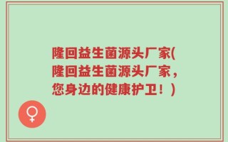 隆回益生菌源头厂家(隆回益生菌源头厂家，您身边的健康护卫！)