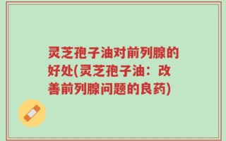 灵芝孢子油对前列腺的好处(灵芝孢子油：改善前列腺问题的良药)