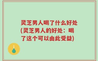 灵芝男人喝了什么好处(灵芝男人的好处：喝了这个可以由此受益)