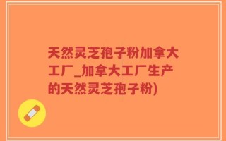 天然灵芝孢子粉加拿大工厂_加拿大工厂生产的天然灵芝孢子粉)