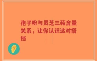 孢子粉与灵芝三萜含量关系，让你认识这对搭档