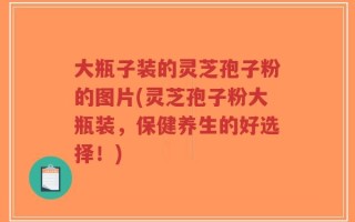 大瓶子装的灵芝孢子粉的图片(灵芝孢子粉大瓶装，保健养生的好选择！)