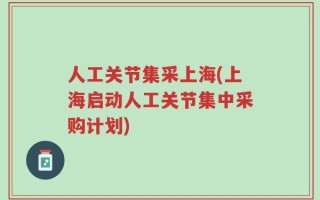 人工关节集采上海(上海启动人工关节集中采购计划)