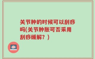 关节肿的时候可以刮痧吗(关节肿胀可否采用刮痧缓解？)