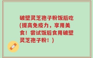 破壁灵芝孢子粉饭后吃(提高免疫力，享用美食！尝试饭后食用破壁灵芝孢子粉！)