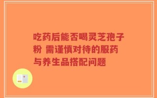 吃药后能否喝灵芝孢子粉 需谨慎对待的服药与养生品搭配问题