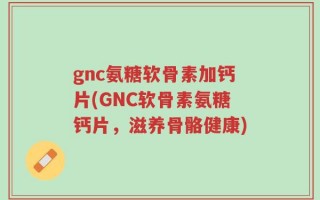 gnc氨糖软骨素加钙片(GNC软骨素氨糖钙片，滋养骨骼健康)