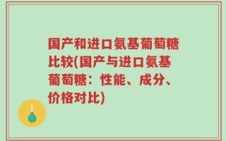 国产和进口氨基葡萄糖比较(国产与进口氨基葡萄糖：性能、成分、价格对比)