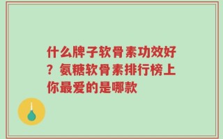 什么牌子软骨素功效好？氨糖软骨素排行榜上你最爱的是哪款