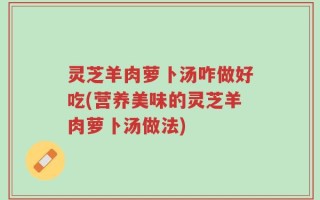灵芝羊肉萝卜汤咋做好吃(营养美味的灵芝羊肉萝卜汤做法)