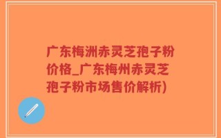 广东梅洲赤灵芝孢子粉价格_广东梅州赤灵芝孢子粉市场售价解析)