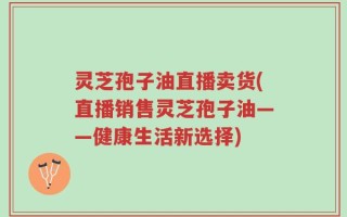 灵芝孢子油直播卖货(直播销售灵芝孢子油——健康生活新选择)