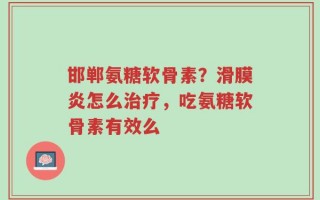 邯郸氨糖软骨素？滑膜炎怎么治疗，吃氨糖软骨素有效么