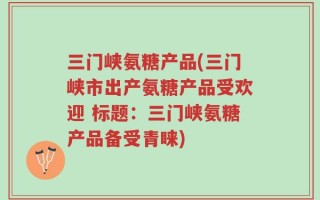 三门峡氨糖产品(三门峡市出产氨糖产品受欢迎 标题：三门峡氨糖产品备受青睐)