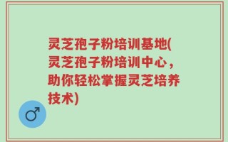 灵芝孢子粉培训基地(灵芝孢子粉培训中心，助你轻松掌握灵芝培养技术)