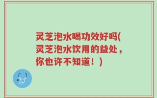 灵芝泡水喝功效好吗(灵芝泡水饮用的益处，你也许不知道！)