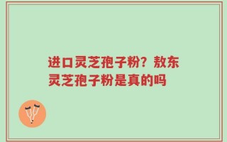 进口灵芝孢子粉？敖东灵芝孢子粉是真的吗