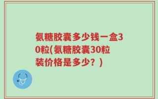 氨糖胶囊多少钱一盒30粒(氨糖胶囊30粒装价格是多少？)
