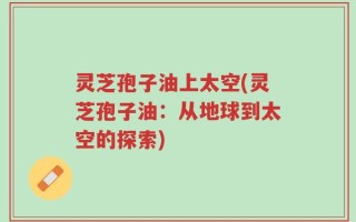 灵芝孢子油上太空(灵芝孢子油：从地球到太空的探索)