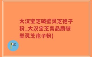 大汉宝芝破壁灵芝孢子粉_大汉宝芝高品质破壁灵芝孢子粉)