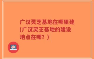 广汉灵芝基地在哪里建(广汉灵芝基地的建设地点在哪？)