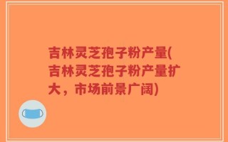 吉林灵芝孢子粉产量(吉林灵芝孢子粉产量扩大，市场前景广阔)