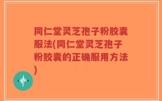 同仁堂灵芝孢子粉胶囊服法(同仁堂灵芝孢子粉胶囊的正确服用方法)