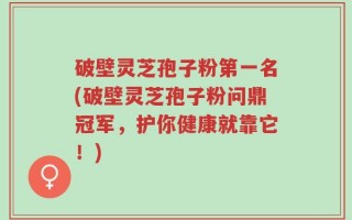 破壁灵芝孢子粉第一名(破壁灵芝孢子粉问鼎冠军，护你健康就靠它！)