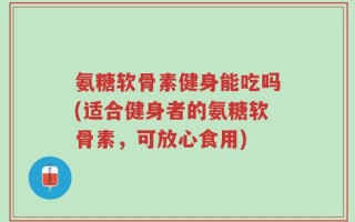 氨糖软骨素健身能吃吗(适合健身者的氨糖软骨素，可放心食用)
