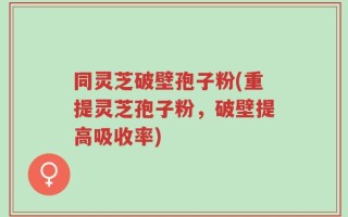 同灵芝破壁孢子粉(重提灵芝孢子粉，破壁提高吸收率)