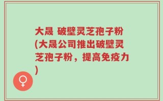 大晟 破壁灵芝孢子粉(大晟公司推出破壁灵芝孢子粉，提高免疫力)