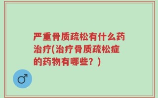 严重骨质疏松有什么药治疗(治疗骨质疏松症的药物有哪些？)