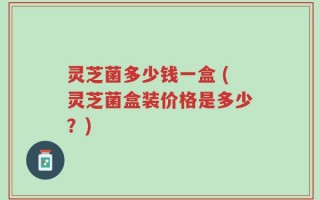 灵芝菌多少钱一盒 (灵芝菌盒装价格是多少？)