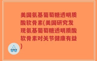 美国氨基葡萄糖透明质酸软骨素(美国研究发现氨基葡萄糖透明质酸软骨素对关节健康有益)