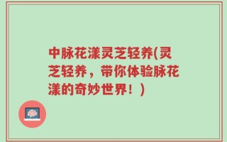 中脉花漾灵芝轻养(灵芝轻养，带你体验脉花漾的奇妙世界！)