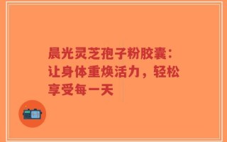 晨光灵芝孢子粉胶囊：让身体重焕活力，轻松享受每一天